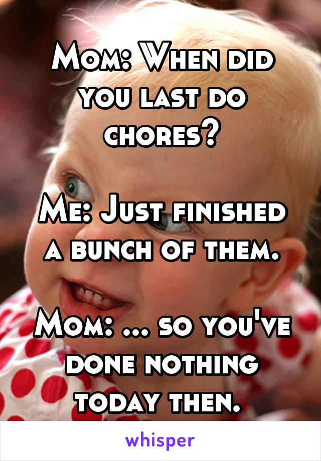 Mom: When did you last do chores?

Me: Just finished a bunch of them.

Mom: ... so you've done nothing today then. 