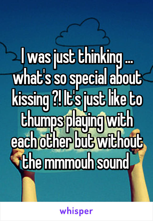 I was just thinking ... what's so special about kissing ?! It's just like to thumps playing with each other but without the mmmouh sound 