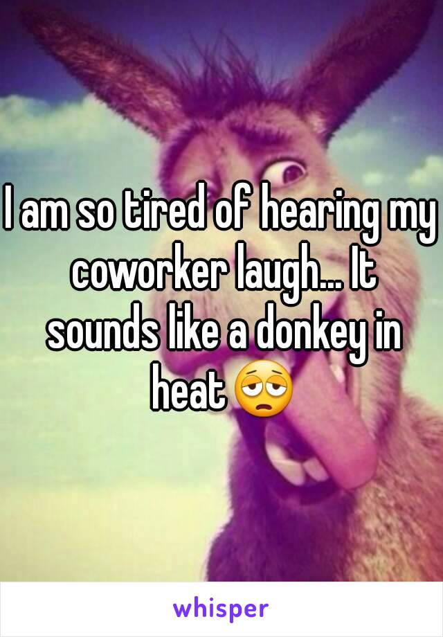 I am so tired of hearing my coworker laugh... It sounds like a donkey in heat😩