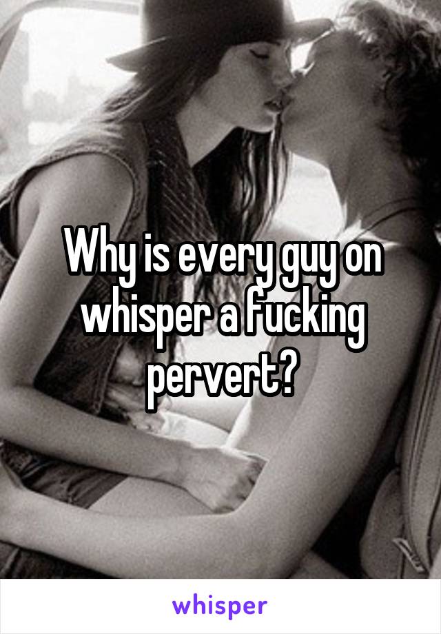 Why is every guy on whisper a fucking pervert?