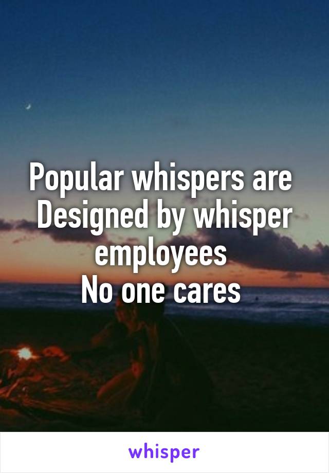 Popular whispers are 
Designed by whisper employees 
No one cares 