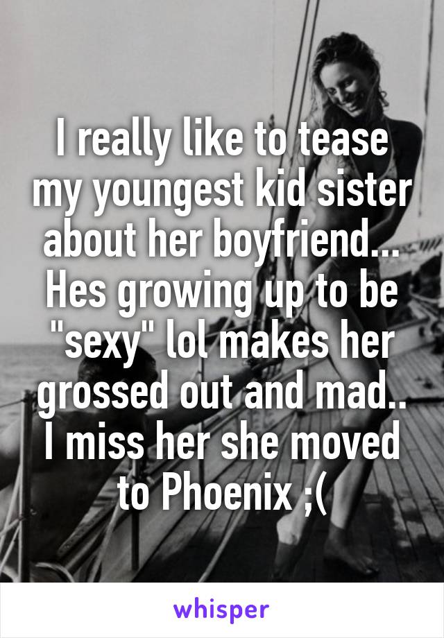 I really like to tease my youngest kid sister about her boyfriend... Hes growing up to be "sexy" lol makes her grossed out and mad.. I miss her she moved to Phoenix ;(
