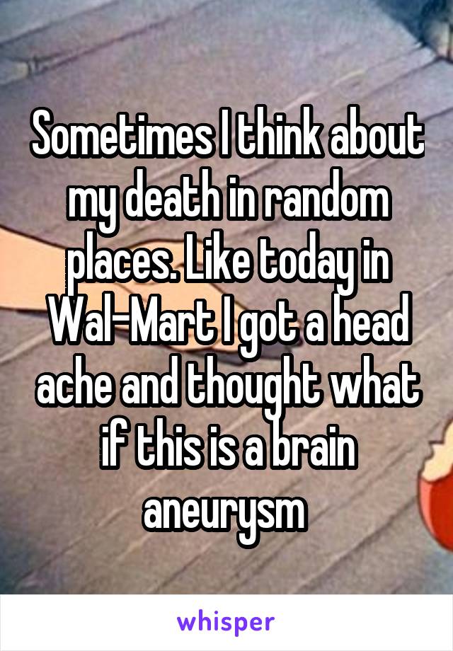 Sometimes I think about my death in random places. Like today in Wal-Mart I got a head ache and thought what if this is a brain aneurysm 