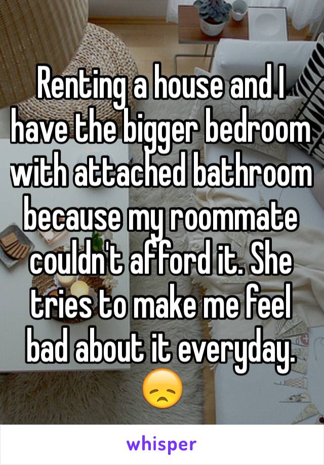 Renting a house and I have the bigger bedroom with attached bathroom because my roommate couldn't afford it. She tries to make me feel bad about it everyday. 😞