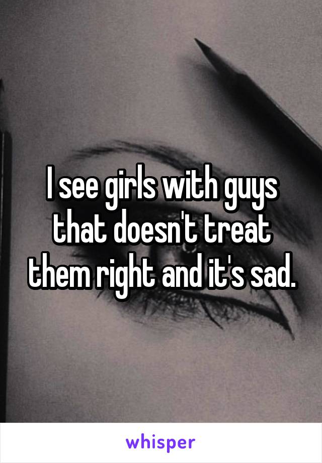I see girls with guys that doesn't treat them right and it's sad.