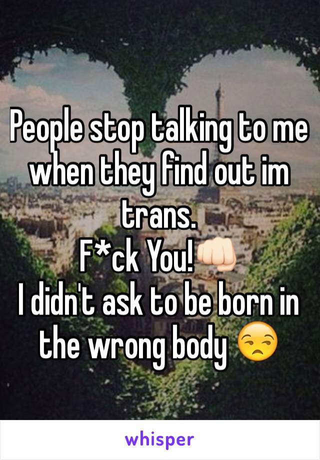 People stop talking to me when they find out im trans.
F*ck You!👊🏻
I didn't ask to be born in the wrong body 😒