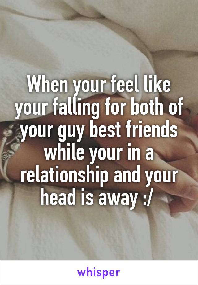 When your feel like your falling for both of your guy best friends while your in a relationship and your head is away :/ 