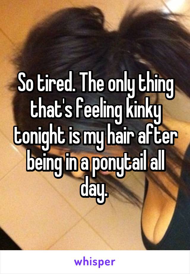 So tired. The only thing that's feeling kinky tonight is my hair after being in a ponytail all day. 