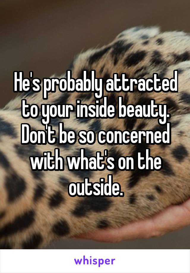 He's probably attracted to your inside beauty. Don't be so concerned with what's on the outside.