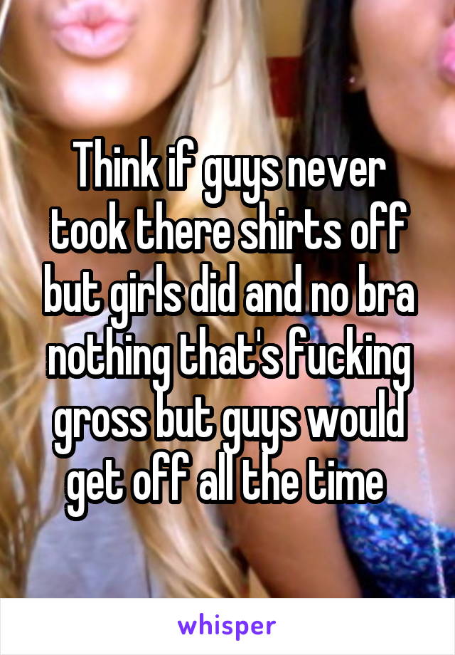 Think if guys never took there shirts off but girls did and no bra nothing that's fucking gross but guys would get off all the time 
