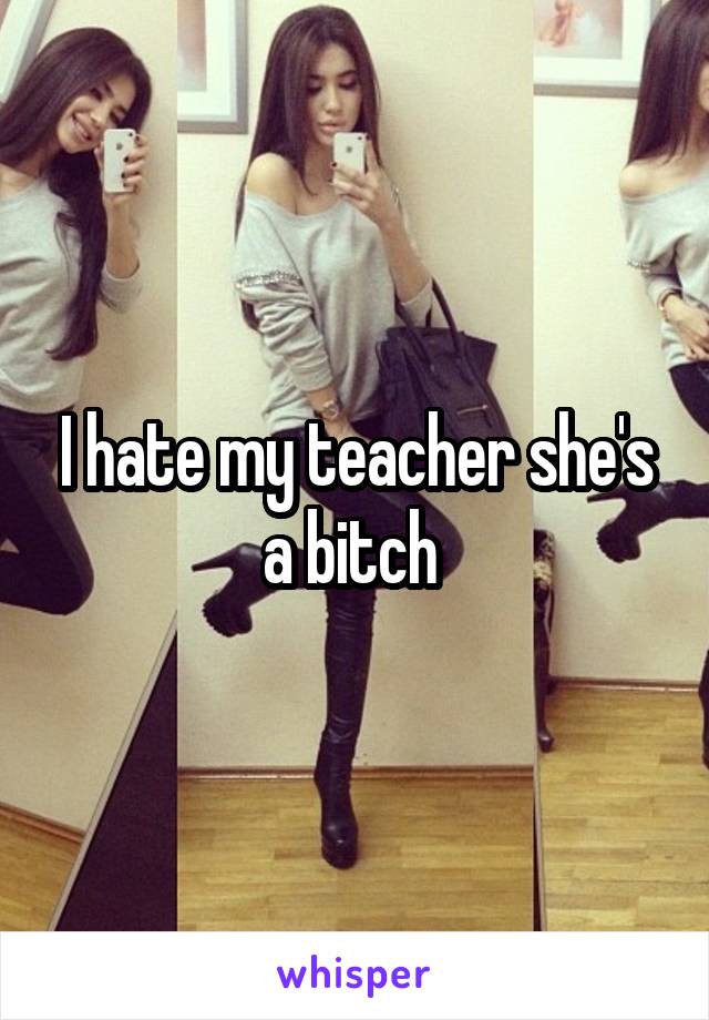 I hate my teacher she's a bitch 