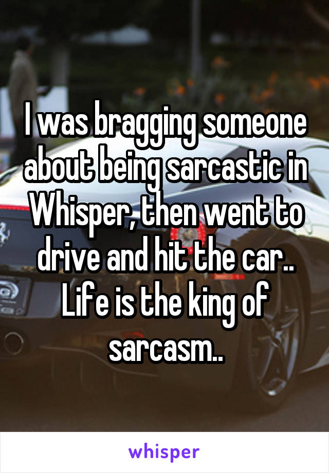 I was bragging someone about being sarcastic in Whisper, then went to drive and hit the car.. Life is the king of sarcasm..