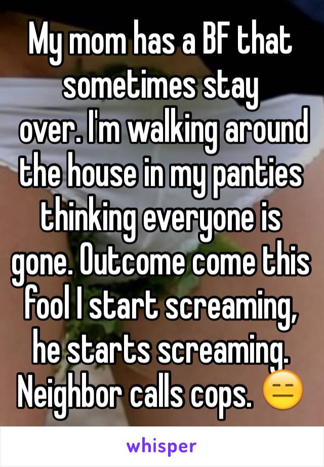 My mom has a BF that  sometimes stay
 over. I'm walking around the house in my panties thinking everyone is gone. Outcome come this fool I start screaming, he starts screaming. Neighbor calls cops. 😑