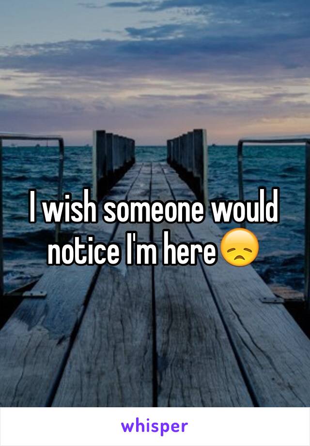 I wish someone would notice I'm here😞