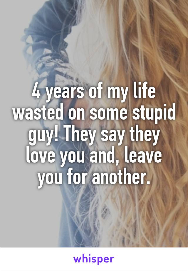 4 years of my life wasted on some stupid guy! They say they love you and, leave you for another.