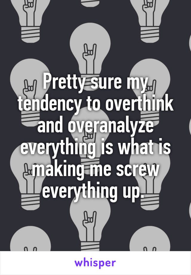 Pretty sure my tendency to overthink and overanalyze everything is what is making me screw everything up. 