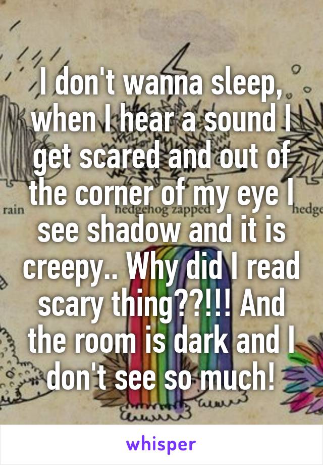 I don't wanna sleep, when I hear a sound I get scared and out of the corner of my eye I see shadow and it is creepy.. Why did I read scary thing??!!! And the room is dark and I don't see so much!