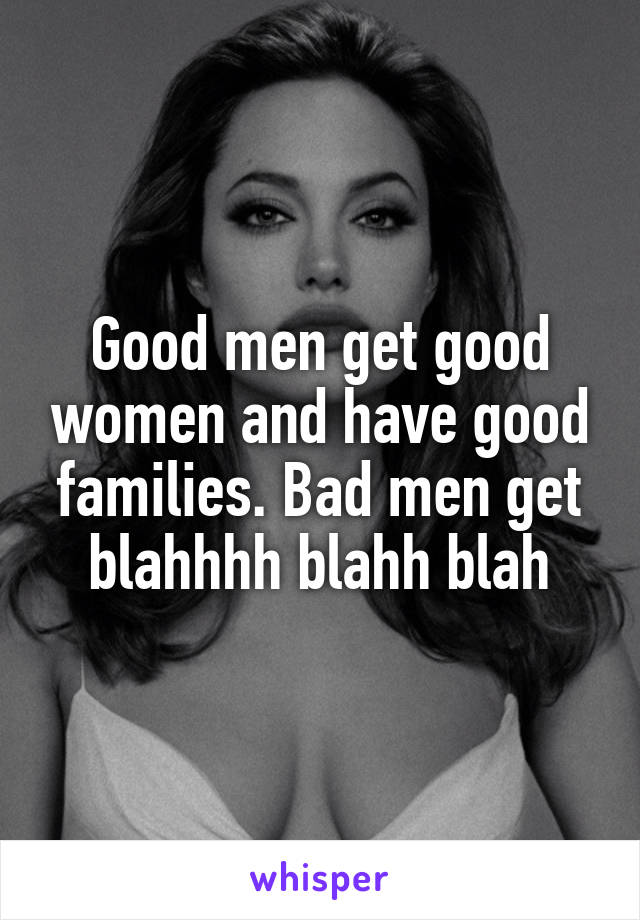 Good men get good women and have good families. Bad men get blahhhh blahh blah