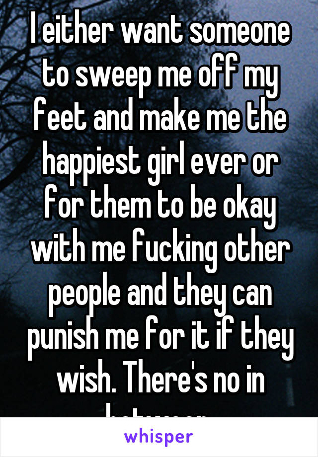 I either want someone to sweep me off my feet and make me the happiest girl ever or for them to be okay with me fucking other people and they can punish me for it if they wish. There's no in between 