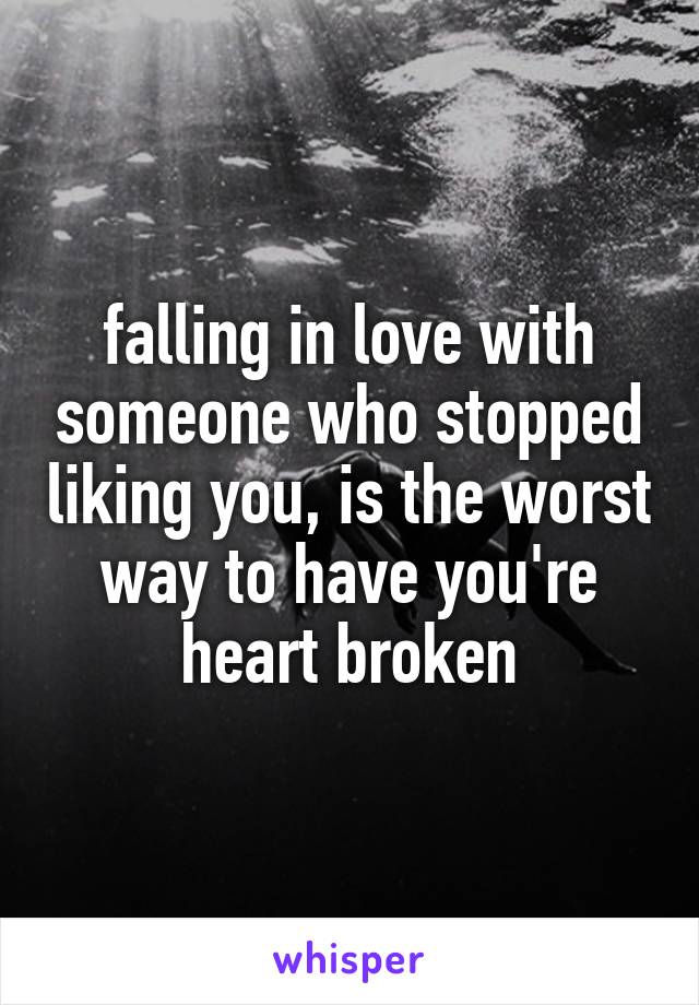falling in love with someone who stopped liking you, is the worst way to have you're heart broken