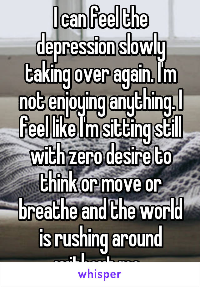 I can feel the depression slowly taking over again. I'm not enjoying anything. I feel like I'm sitting still with zero desire to think or move or breathe and the world is rushing around without me. 