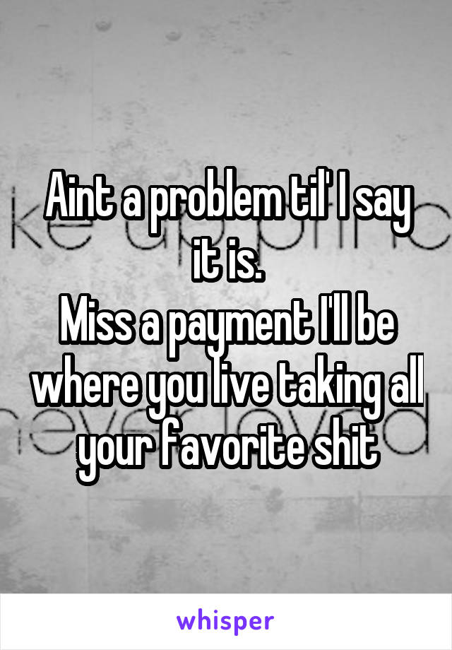 Aint a problem til' I say it is.
Miss a payment I'll be where you live taking all your favorite shit