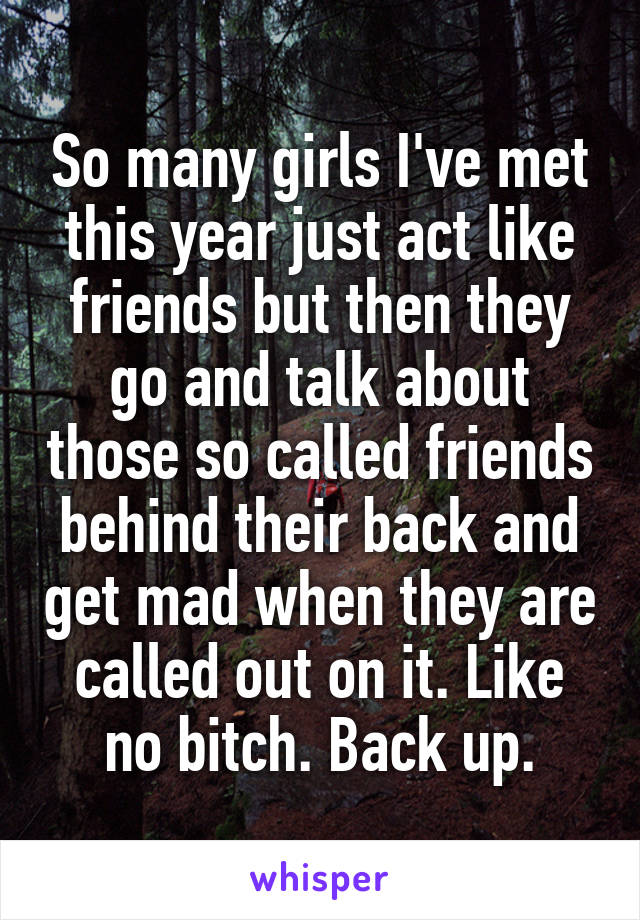 So many girls I've met this year just act like friends but then they go and talk about those so called friends behind their back and get mad when they are called out on it. Like no bitch. Back up.