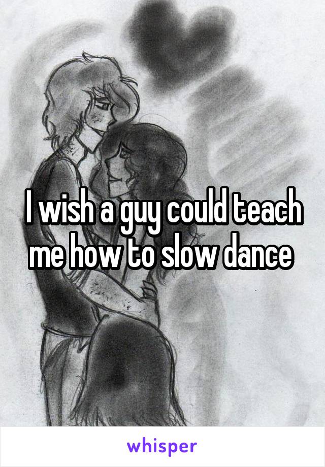 I wish a guy could teach me how to slow dance 