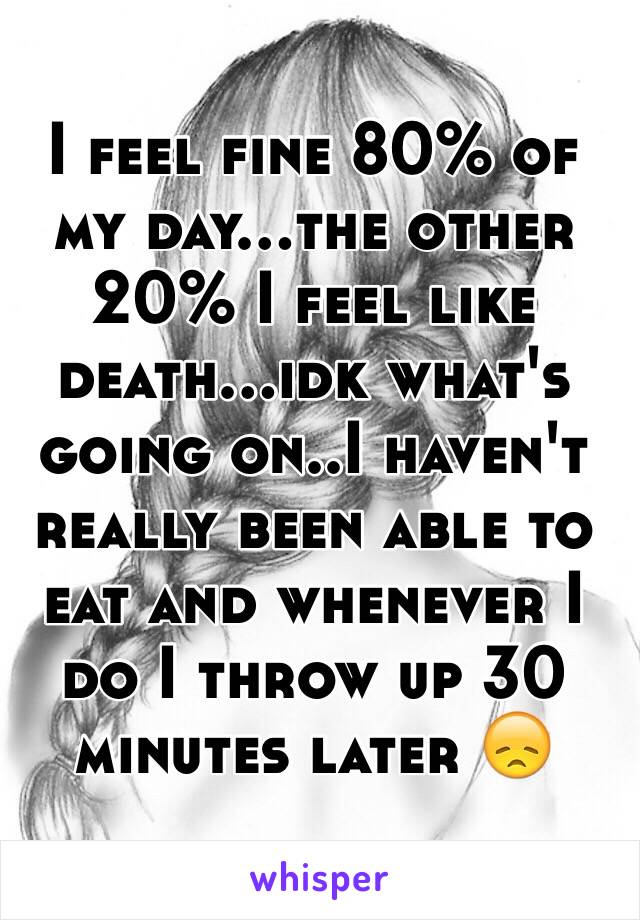 I feel fine 80% of my day...the other 20% I feel like death...idk what's going on..I haven't really been able to eat and whenever I do I throw up 30 minutes later 😞
