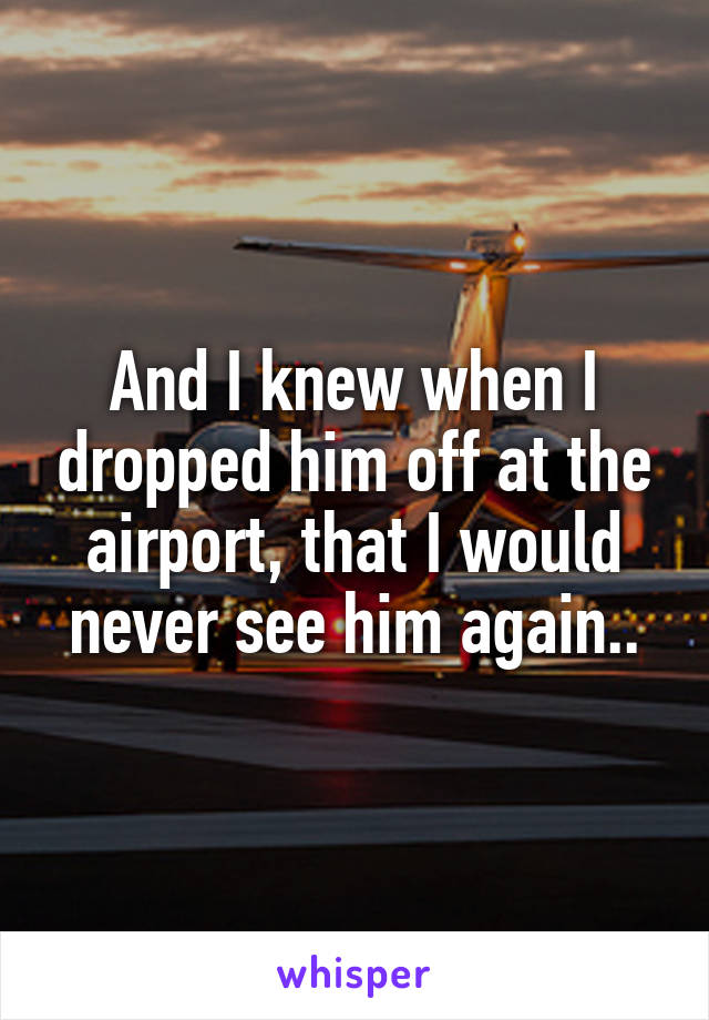 And I knew when I dropped him off at the airport, that I would never see him again..