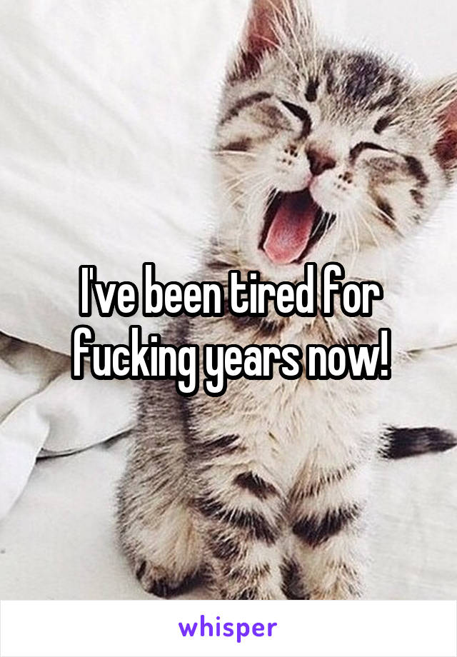 I've been tired for fucking years now!