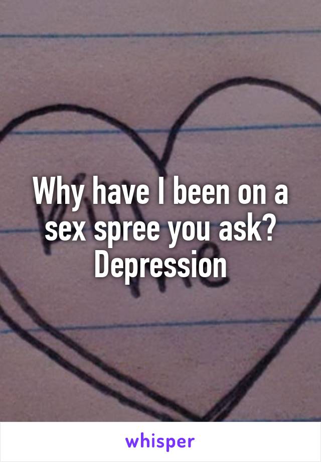 Why have I been on a sex spree you ask? Depression