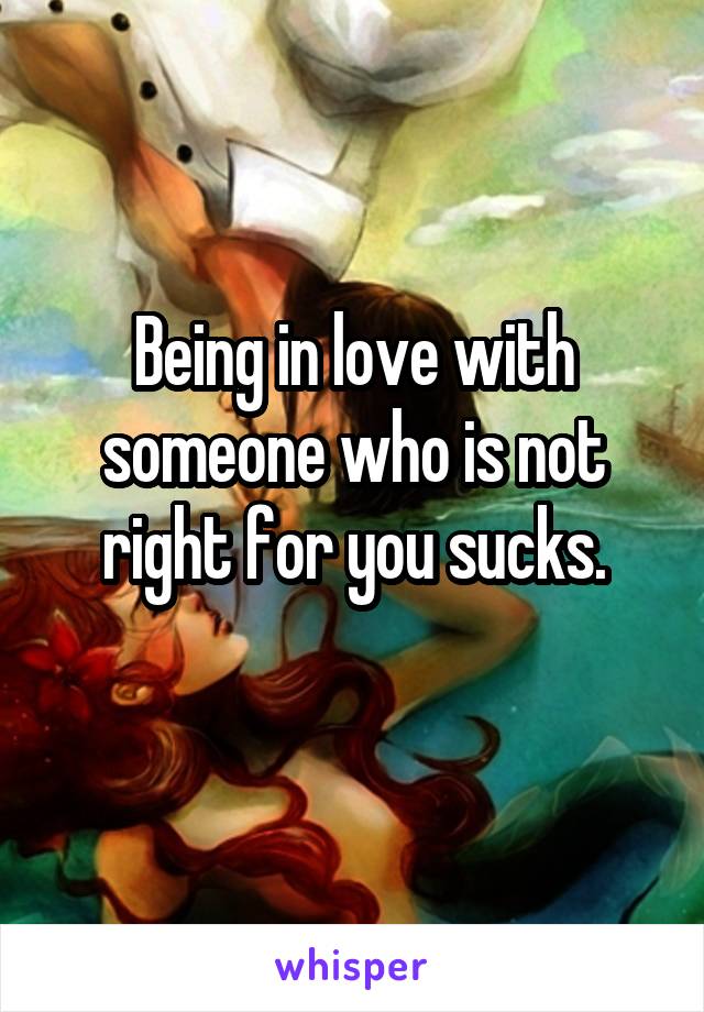 Being in love with someone who is not right for you sucks.
