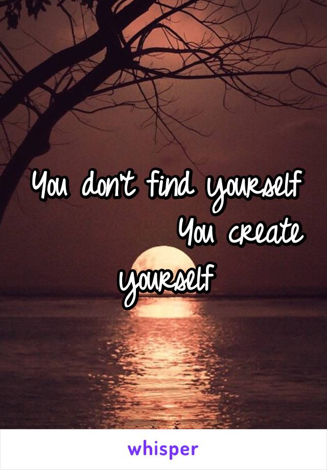 You don't find yourself           You create yourself