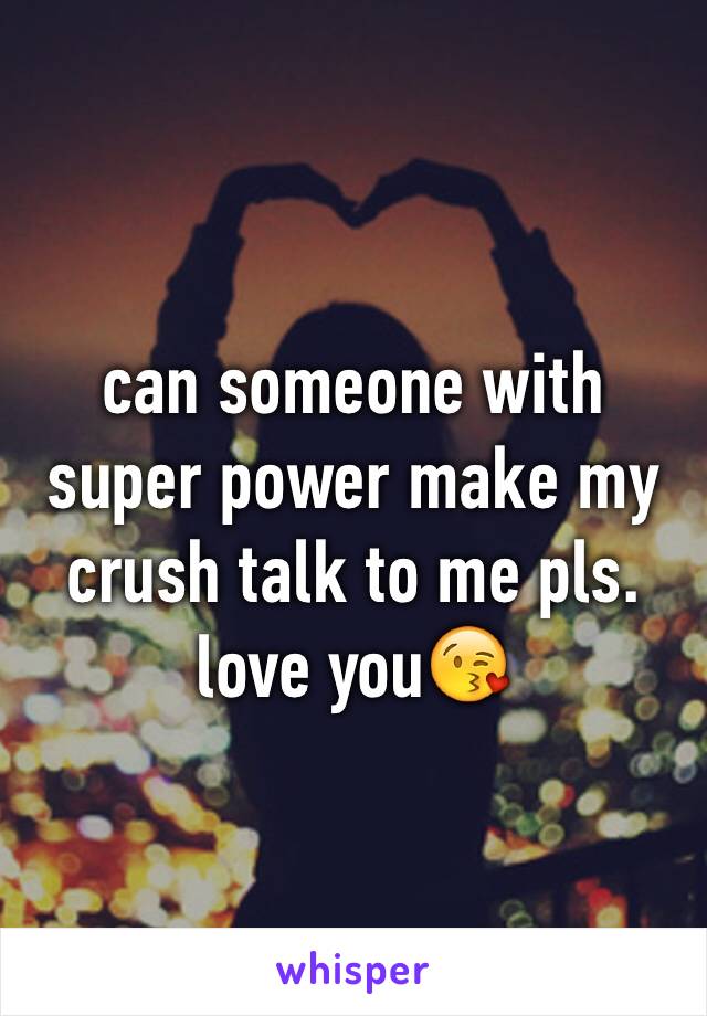 can someone with super power make my crush talk to me pls. love you😘