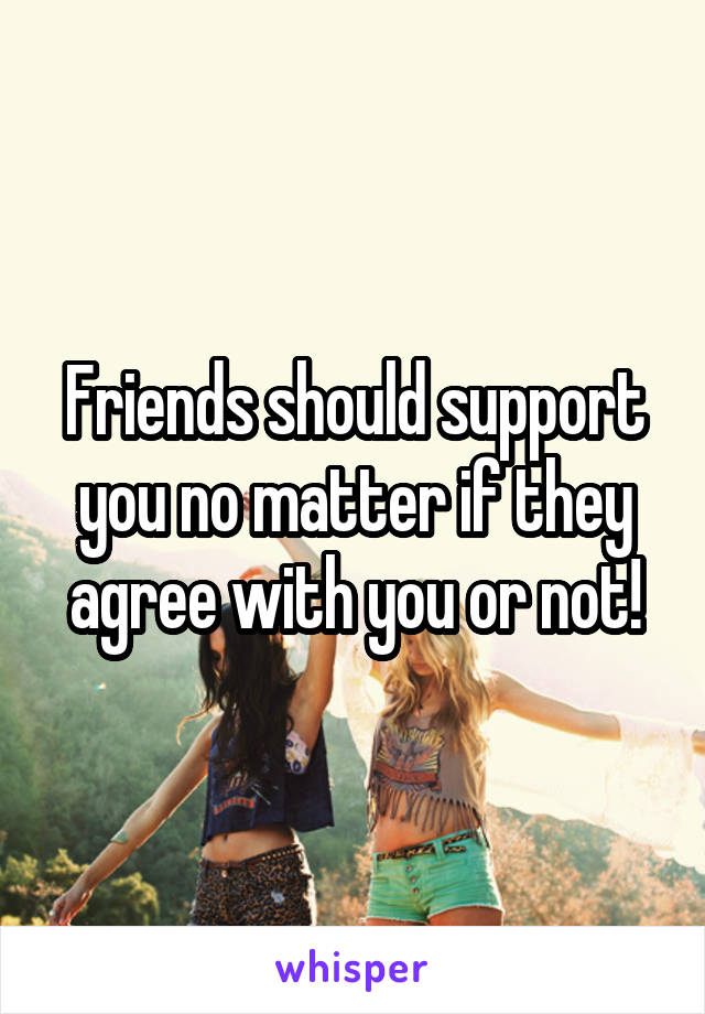 Friends should support you no matter if they agree with you or not!