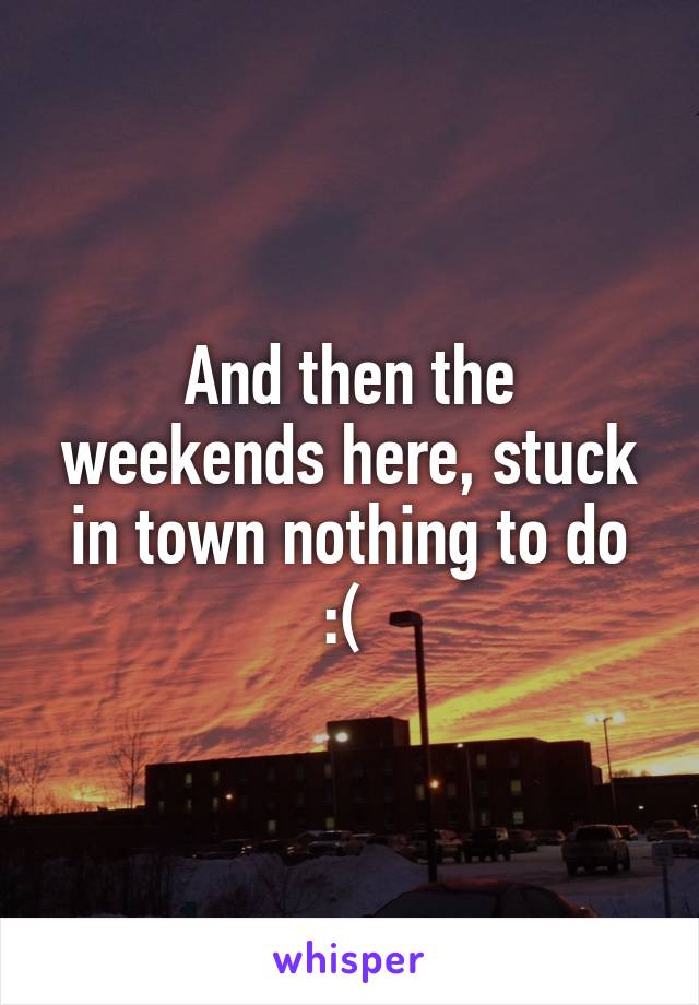 And then the weekends here, stuck in town nothing to do :( 