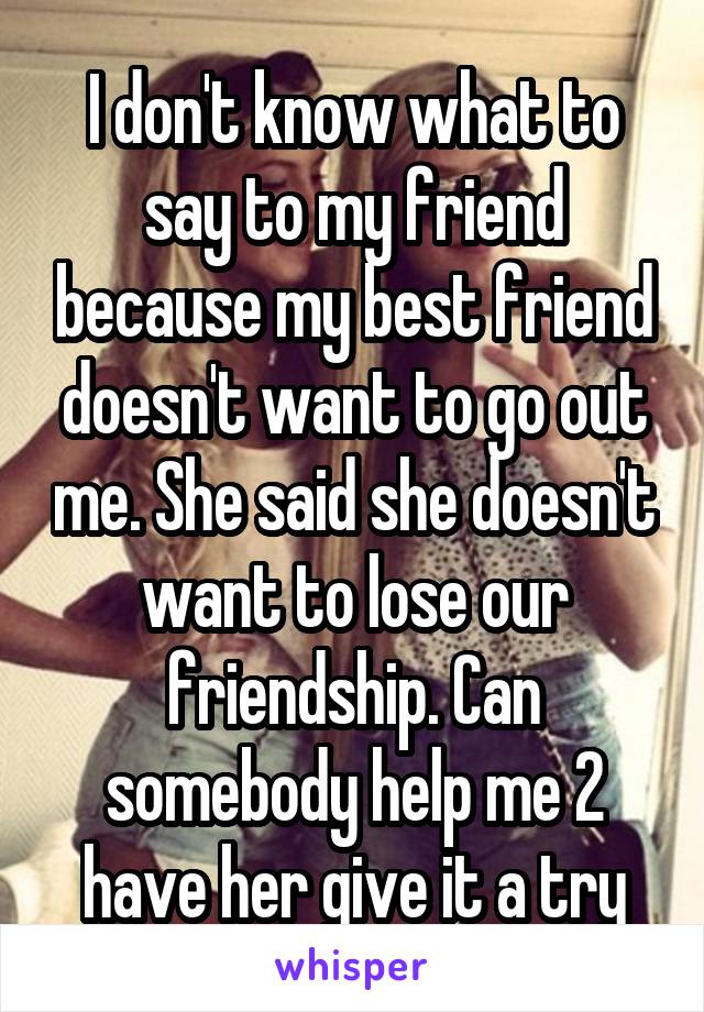 I don't know what to say to my friend because my best friend doesn't want to go out me. She said she doesn't want to lose our friendship. Can somebody help me 2 have her give it a try
