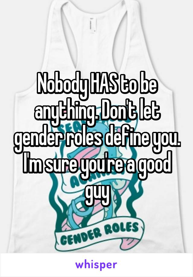 Nobody HAS to be anything. Don't let gender roles define you. I'm sure you're a good guy