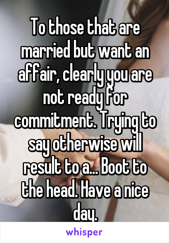 To those that are married but want an affair, clearly you are not ready for commitment. Trying to say otherwise will result to a... Boot to the head. Have a nice day.