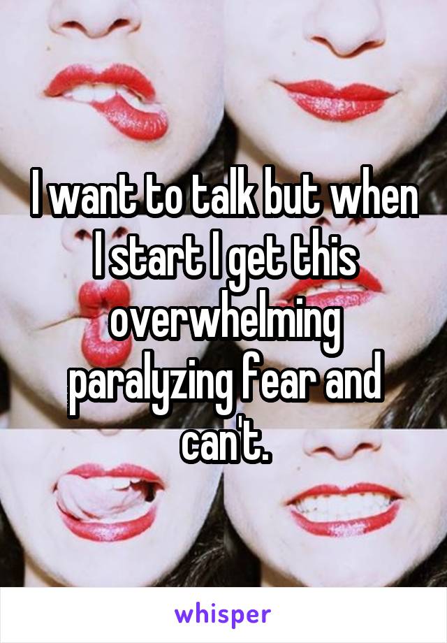 I want to talk but when I start I get this overwhelming paralyzing fear and can't.