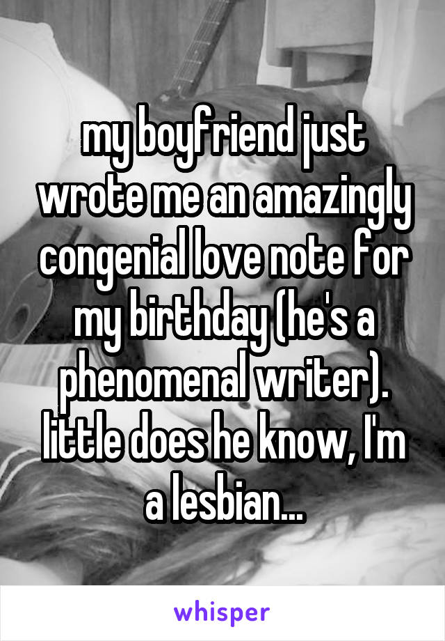 my boyfriend just wrote me an amazingly congenial love note for my birthday (he's a phenomenal writer). little does he know, I'm a lesbian...