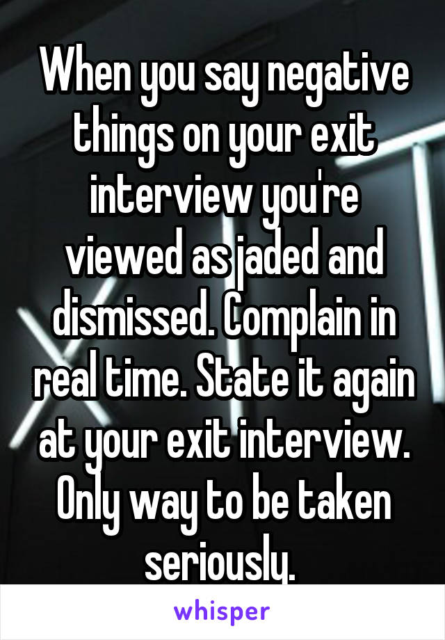 When you say negative things on your exit interview you're viewed as jaded and dismissed. Complain in real time. State it again at your exit interview. Only way to be taken seriously. 