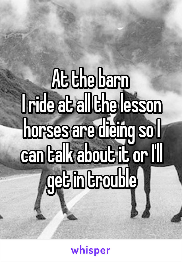 At the barn 
I ride at all the lesson horses are dieing so I can talk about it or I'll get in trouble