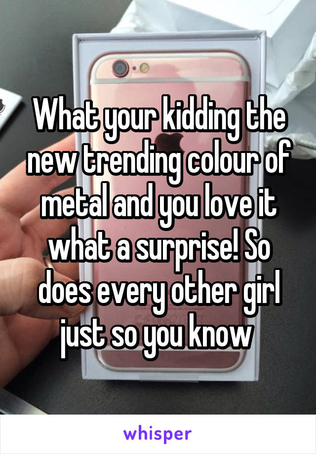 What your kidding the new trending colour of metal and you love it what a surprise! So does every other girl just so you know 