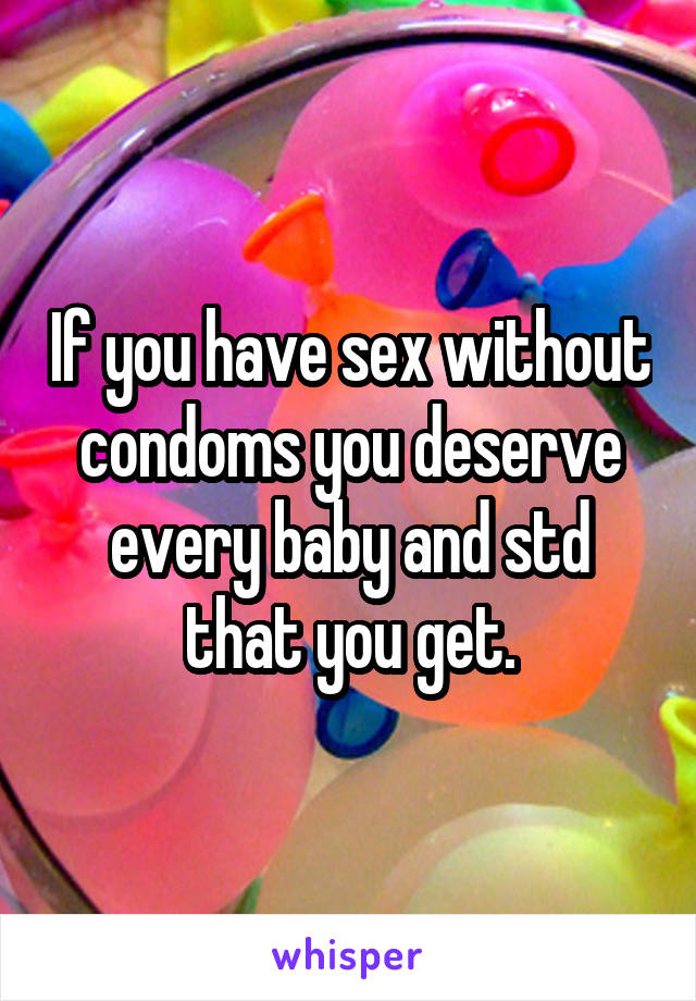 If you have sex without condoms you deserve every baby and std that you get.