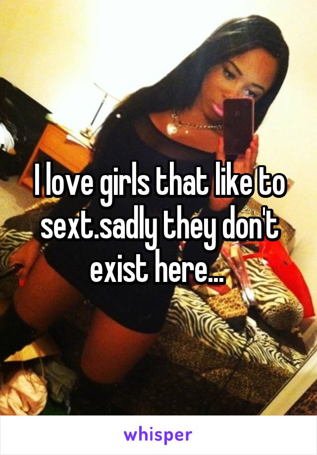 I love girls that like to sext.sadly they don't exist here... 