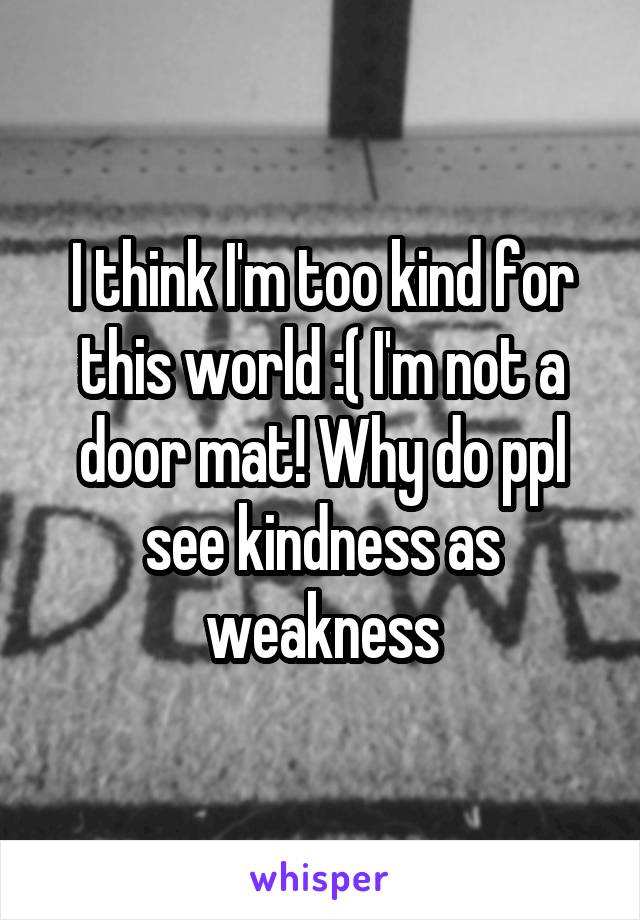 I think I'm too kind for this world :( I'm not a door mat! Why do ppl see kindness as weakness