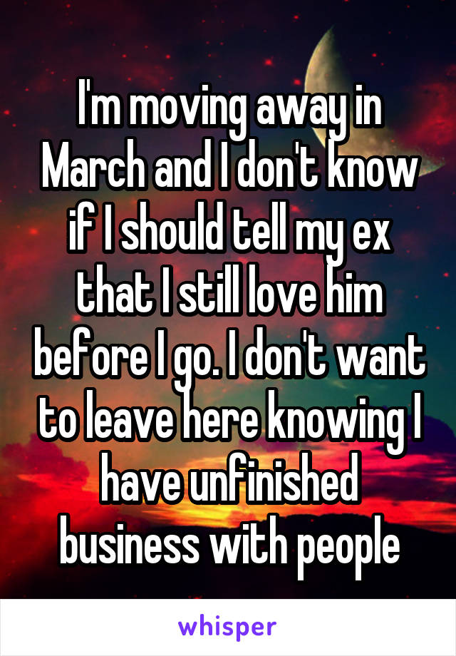 I'm moving away in March and I don't know if I should tell my ex that I still love him before I go. I don't want to leave here knowing I have unfinished business with people