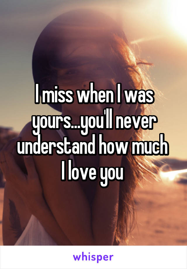 I miss when I was yours...you'll never understand how much 
I love you 